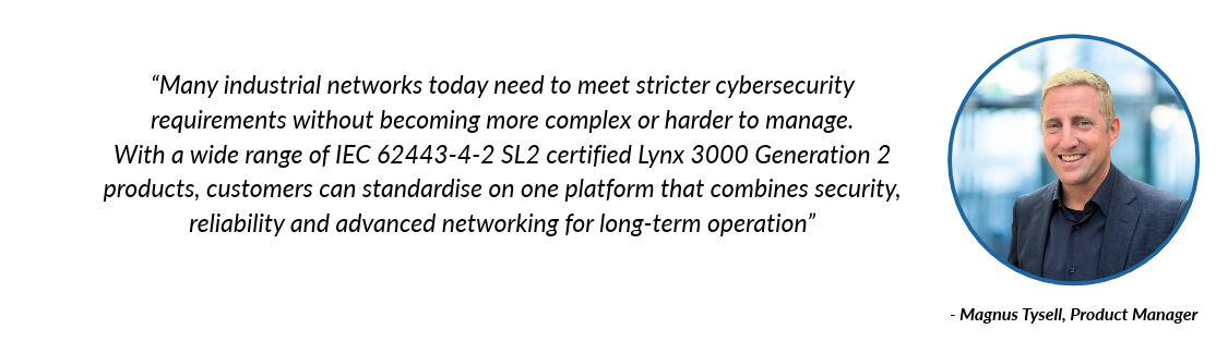 “Many industrial networks today need to meet stricter cybersecurity requirements without becoming more complex or harder to manage,” says Magnus Tysell, Product Manager. “With Lynx 3000 Generation 2, customers can standardise on one certified platform that combines security, reliability and advanced networking for long-term operation.”