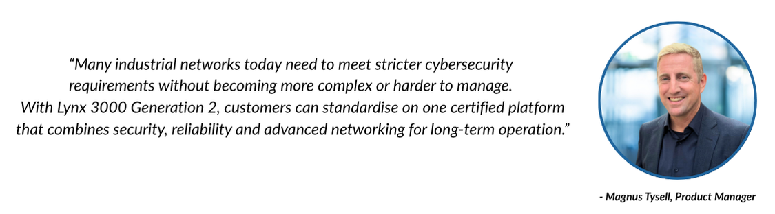 “Many industrial networks today need to meet stricter cybersecurity requirements without becoming more complex or harder to manage,” says Magnus Tysell, Product Manager. “With Lynx 3000 Generation 2, customers can standardise on one certified platform that combines security, reliability and advanced networking for long-term operation.”